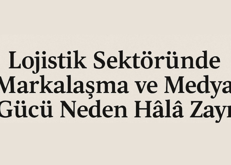 Lojistik Sektöründe Markalaşma ve Medya Gücü Neden Hâlâ Zayıf?